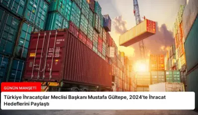 Türkiye İhracatçılar Meclisi Başkanı Mustafa Gültepe, 2024’te İhracat Hedeflerini Paylaştı