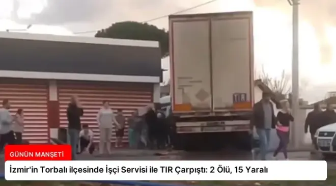İzmir’in Torbalı ilçesinde İşçi Servisi ile TIR Çarpıştı: 2 Ölü, 15 Yaralı