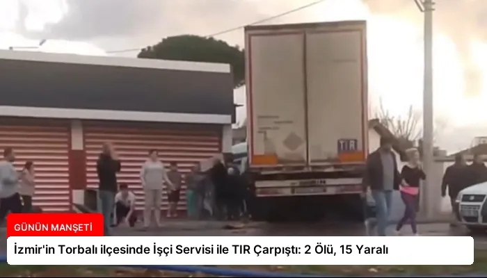İzmir’in Torbalı ilçesinde İşçi Servisi ile TIR Çarpıştı: 2 Ölü, 15 Yaralı