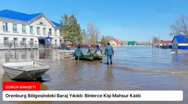 Orenburg Bölgesindeki Baraj Yıkıldı: Binlerce Kişi Mahsur Kaldı