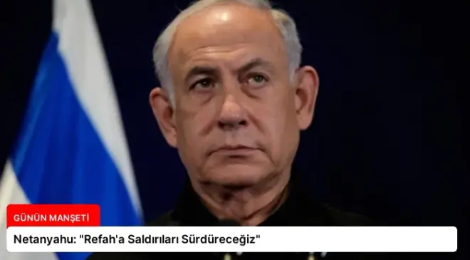 Netanyahu: “Refah’a Saldırıları Sürdüreceğiz”