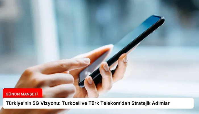 Türkiye’nin 5G Vizyonu: Turkcell ve Türk Telekom’dan Stratejik Adımlar