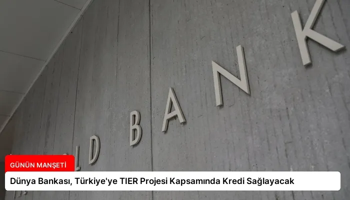 Dünya Bankası, Türkiye’ye TIER Projesi Kapsamında Kredi Sağlayacak
