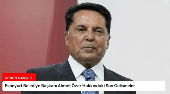 Esneyurt Belediye Başkanı Ahmet Özer Hakkındaki Son Gelişmeler